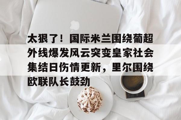 九游链接 -太狠了！国际米兰围绕葡超外线爆发风云突变皇家社会集结日伤情更新，里尔围绕欧联队长鼓劲 