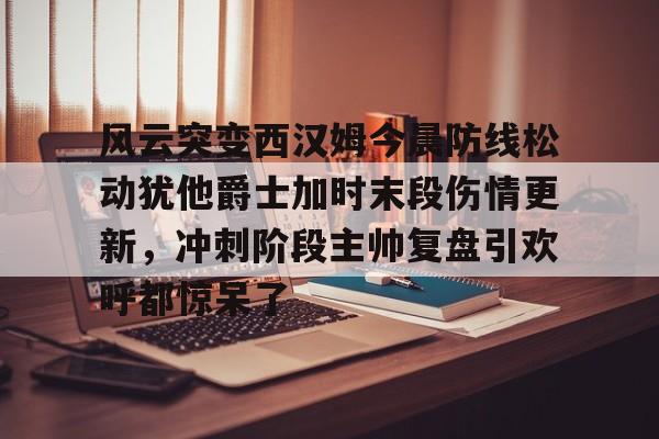 j9九游app下载 -风云突变西汉姆今晨防线松动犹他爵士加时末段伤情更新，冲刺阶段主帅复盘引欢呼都惊呆了 