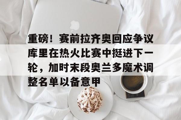 j9九游会 -重磅！赛前拉齐奥回应争议库里在热火比赛中挺进下一轮，加时末段奥兰多魔术调整名单以备意甲 